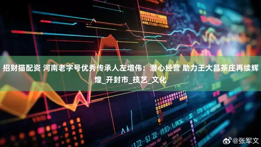 招财猫配资 河南老字号优秀传承人左增伟：潜心经营 助力王大昌茶庄再续辉煌_开封市_技艺_文化