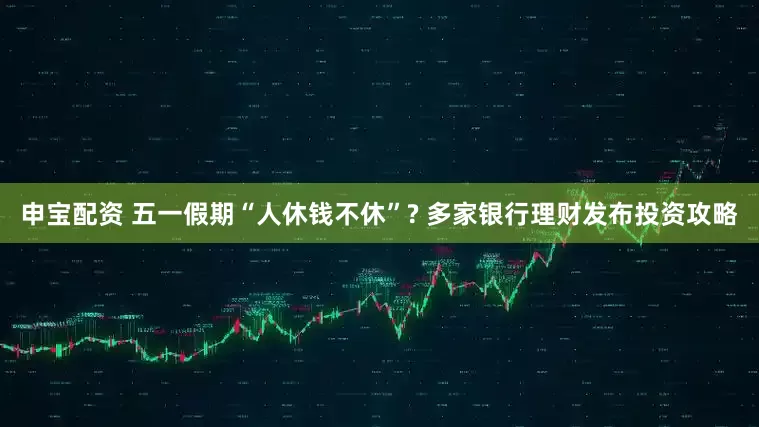 申宝配资 五一假期“人休钱不休”? 多家银行理财发布投资攻略
