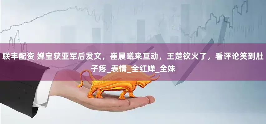 联丰配资 婵宝获亚军后发文，崔晨曦来互动，王楚钦火了，看评论笑到肚子疼_表情_全红婵_全妹