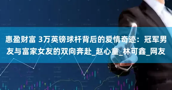 惠盈财富 3万英镑球杆背后的爱情奇迹：冠军男友与富家女友的双向奔赴_赵心童_林可鑫_网友