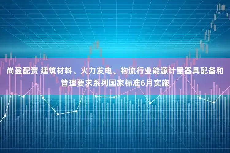 尚盈配资 建筑材料、火力发电、物流行业能源计量器具配备和管理要求系列国家标准6月实施
