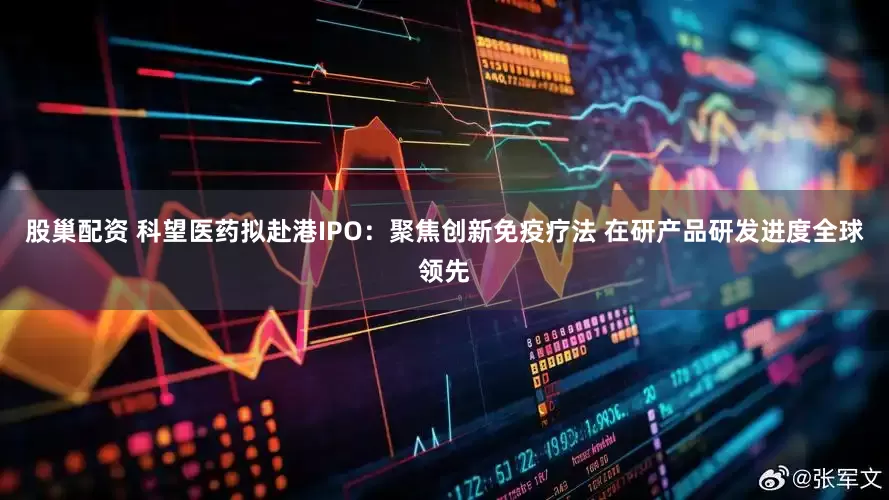 股巢配资 科望医药拟赴港IPO：聚焦创新免疫疗法 在研产品研发进度全球领先