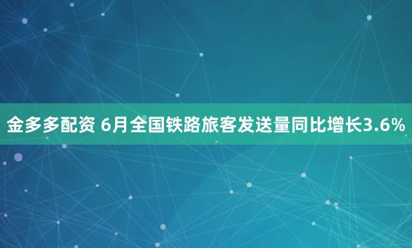 金多多配资 6月全国铁路旅客发送量同比增长3.6%