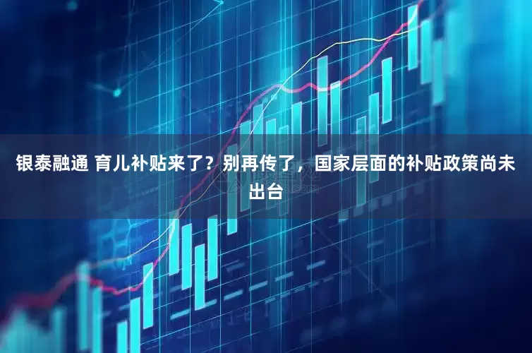 银泰融通 育儿补贴来了？别再传了，国家层面的补贴政策尚未出台