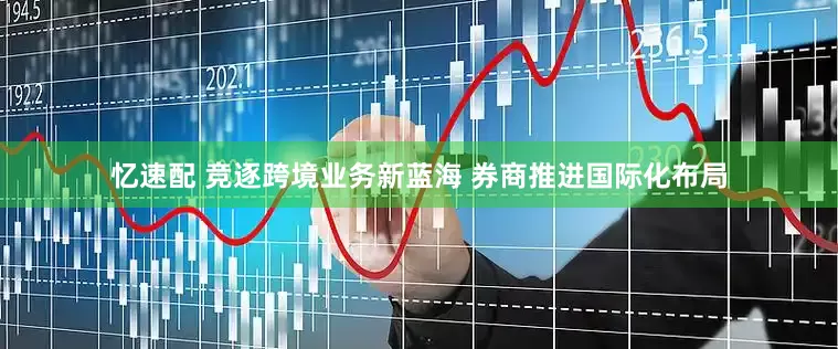 忆速配 竞逐跨境业务新蓝海 券商推进国际化布局