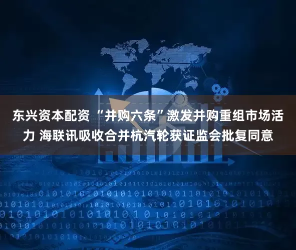 东兴资本配资 “并购六条”激发并购重组市场活力 海联讯吸收合并杭汽轮获证监会批复同意