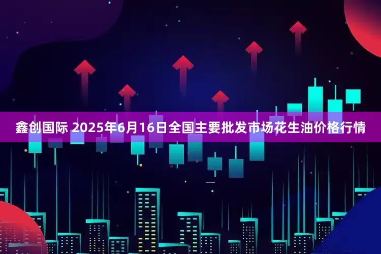 鑫创国际 2025年6月16日全国主要批发市场花生油价格行情