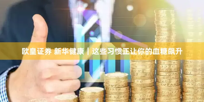 欧皇证券 新华健康｜这些习惯正让你的血糖飙升
