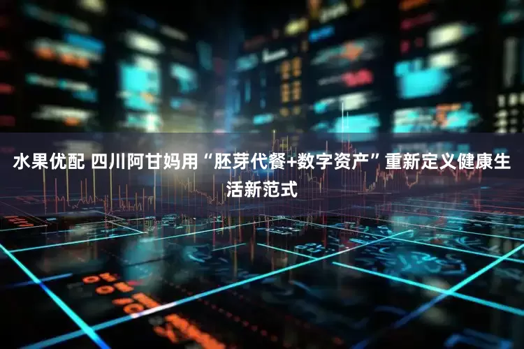 水果优配 四川阿甘妈用“胚芽代餐+数字资产”重新定义健康生活新范式