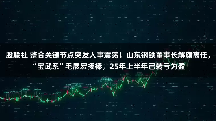 股联社 整合关键节点突发人事震荡！山东钢铁董事长解旗离任，“宝武系”毛展宏接棒，25年上半年已转亏为盈