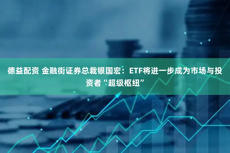 德益配资 金融街证券总裁银国宏：ETF将进一步成为市场与投资者“超级枢纽”